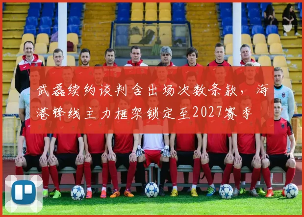 武磊续约谈判含出场次数条款，海港锋线主力框架锁定至2027赛季