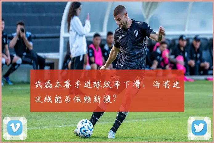 武磊本赛季进球效率下滑,海港进攻线能否依赖新援?