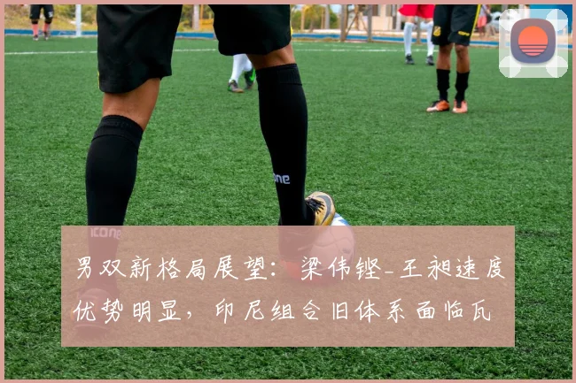 男双新格局展望:梁伟铿_王昶速度优势明显,印尼组合旧体系面临瓦解
