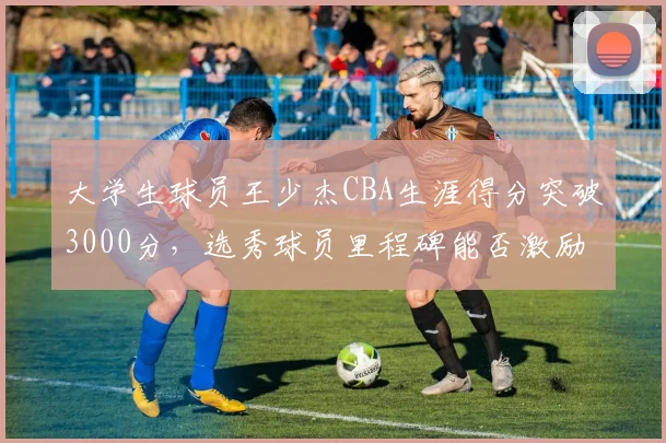 大学生球员王少杰CBA生涯得分突破3000分,选秀球员里程碑能否激励更多校园篮球?