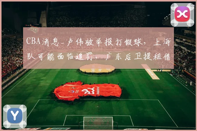 CBA消息_卢伟被举报打假球，上海队可能面临追罚，广东后卫提租借