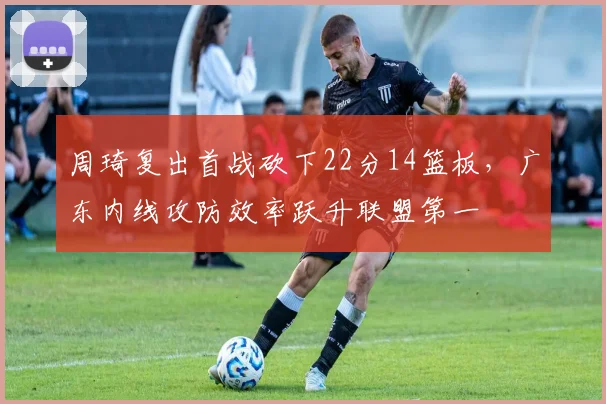 周琦复出首战砍下22分14篮板,广东内线攻防效率跃升联盟第一
